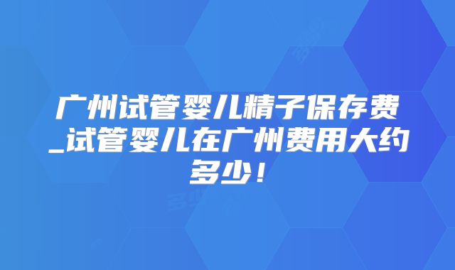 广州试管婴儿精子保存费_试管婴儿在广州费用大约多少!