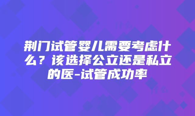 荆门试管婴儿需要考虑什么?该选择公立还是私立的医-试管成功率