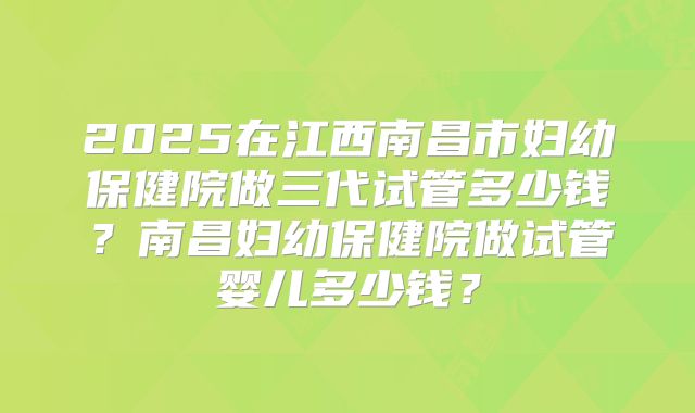 2025在江西南昌市妇幼保健院做三代试管多少钱?南昌妇幼保健院做试管婴儿多少钱?