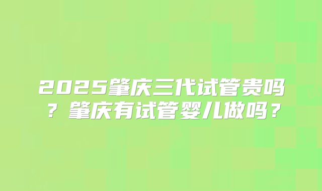 2025肇庆三代试管贵吗？肇庆有试管婴儿做吗？