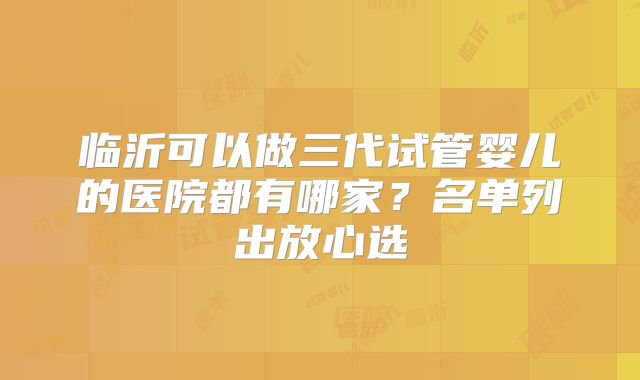 临沂可以做三代试管婴儿的医院都有哪家？名单列出放心选