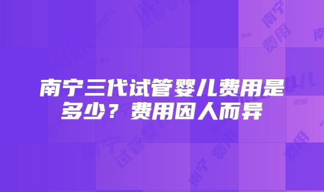 南宁三代试管婴儿费用是多少?费用因人而异