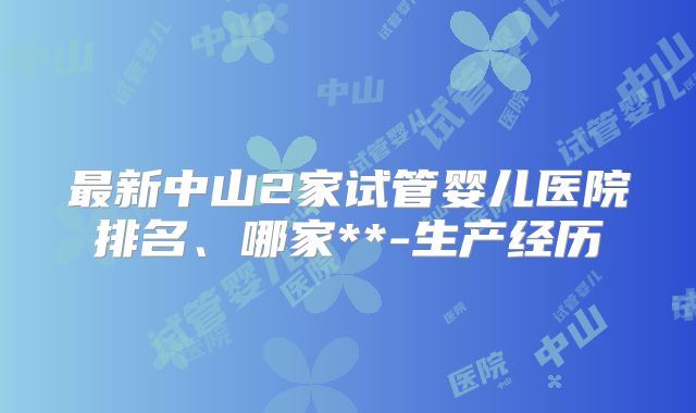 最新中山2家试管婴儿医院排名、哪家**-生产经历
