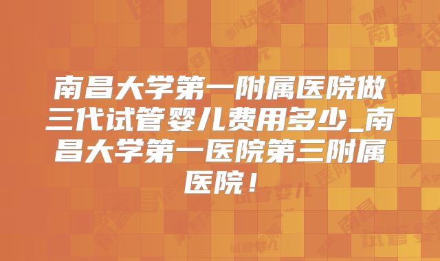 南昌大学第一附属医院做三代试管婴儿费用多少_南昌大学第一医院第三附属医院!