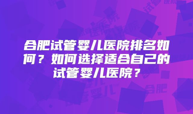 合肥试管婴儿医院排名如何?如何选择适合自己的试管婴儿医院?