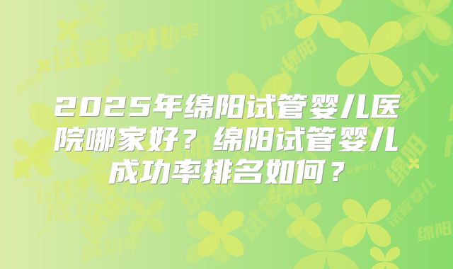 2025年绵阳试管婴儿医院哪家好?绵阳试管婴儿成功率排名如何?