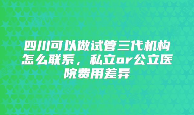 四川可以做试管三代机构怎么联系,私立or公立医院费用差异