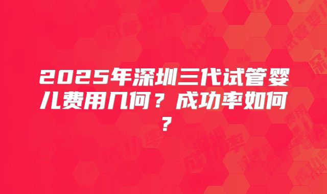 2025年深圳三代试管婴儿费用几何？成功率如何？