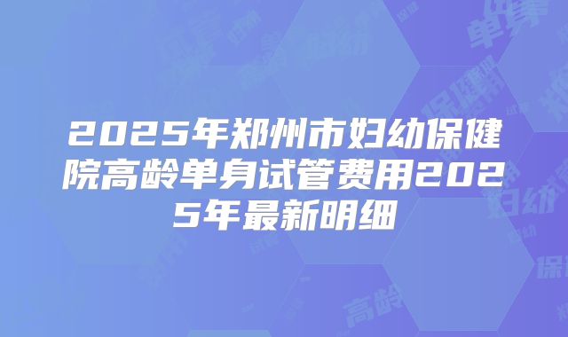 2025年郑州市妇幼保健院高龄单身试管费用2025年最新明细