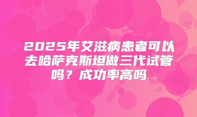 2025年艾滋病患者可以去哈萨克斯坦做三代试管吗?成功率高吗