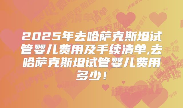 2025年去哈萨克斯坦试管婴儿费用及手续清单,去哈萨克斯坦试管婴儿费用多少!