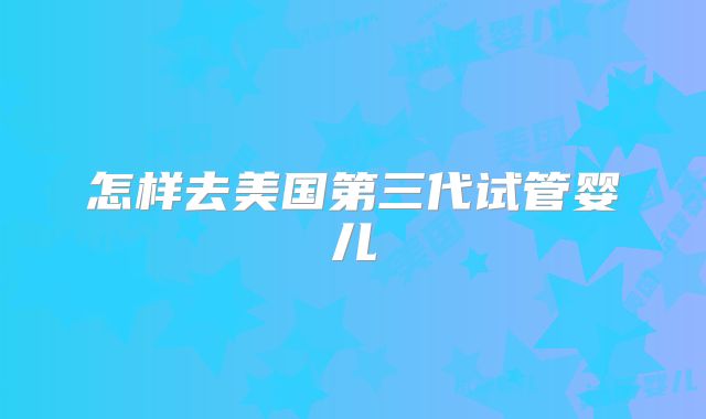 怎样去美国第三代试管婴儿