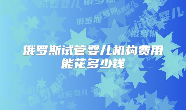 俄罗斯试管婴儿机构费用能花多少钱