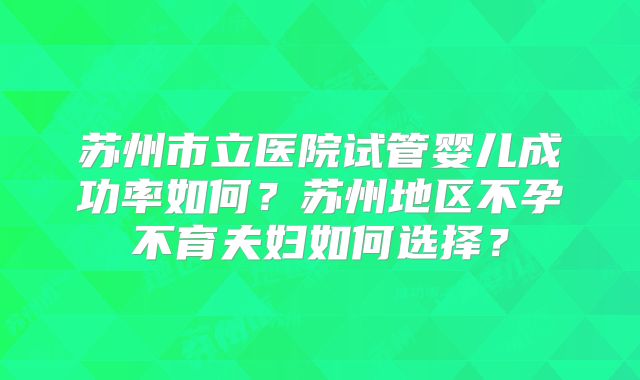 苏州市立医院试管婴儿成功率如何?苏州地区不孕不育夫妇如何选择?