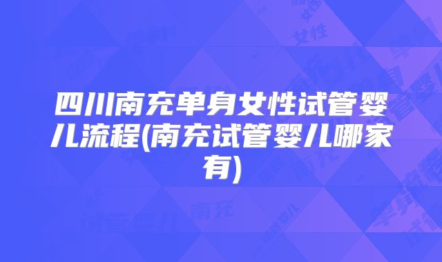 四川南充单身女性试管婴儿流程(南充试管婴儿哪家有)