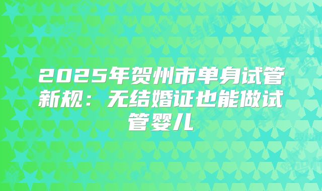 2025年贺州市单身试管新规:无结婚证也能做试管婴儿