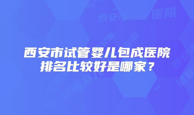 西安市试管婴儿包成医院排名比较好是哪家?