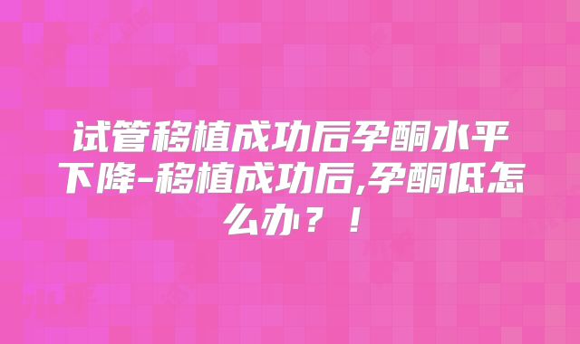 试管移植成功后孕酮水平下降-移植成功后,孕酮低怎么办?!