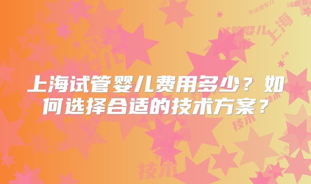 上海试管婴儿费用多少？如何选择合适的技术方案？