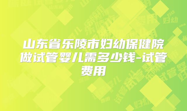 山东省乐陵市妇幼保健院做试管婴儿需多少钱-试管费用
