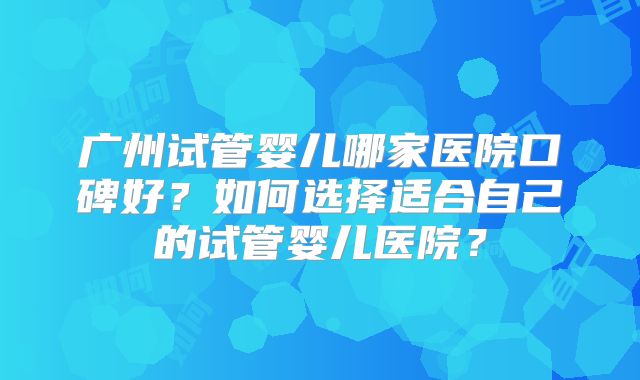 广州试管婴儿哪家医院口碑好？如何选择适合自己的试管婴儿医院？