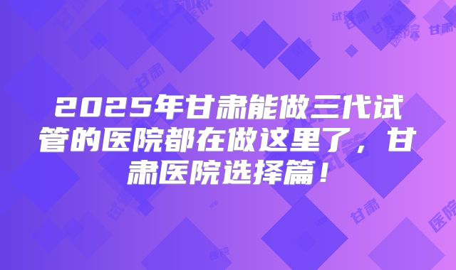 2025年甘肃能做三代试管的医院都在做这里了，甘肃医院选择篇！