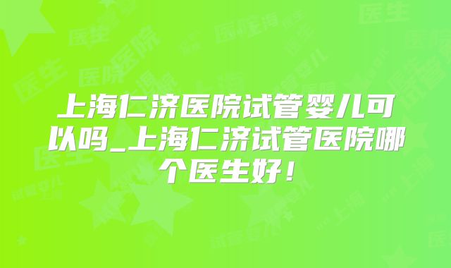 上海仁济医院试管婴儿可以吗_上海仁济试管医院哪个医生好!