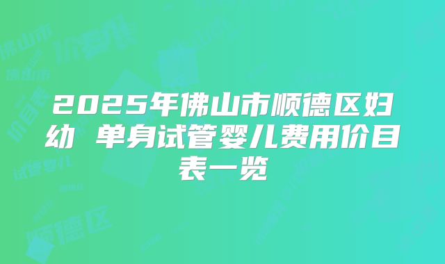 2025年佛山市顺德区妇幼 单身试管婴儿费用价目表一览