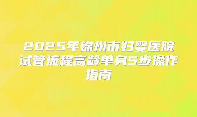 2025年锦州市妇婴医院试管流程高龄单身5步操作指南