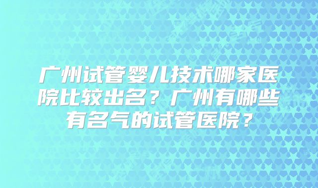 广州试管婴儿技术哪家医院比较出名?广州有哪些有名气的试管医院?