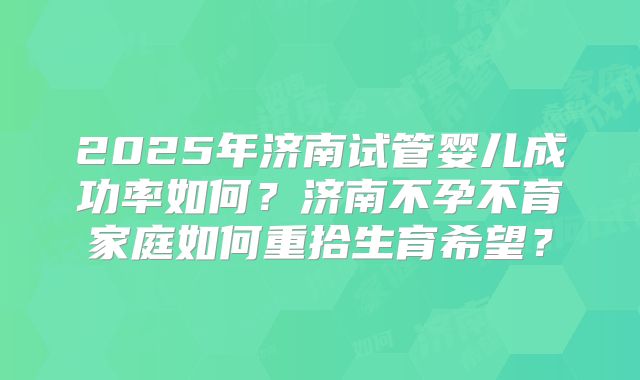 2025年济南试管婴儿成功率如何?济南不孕不育家庭如何重拾生育希望?