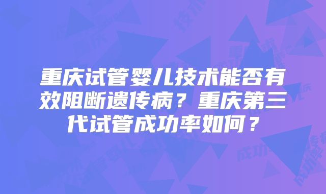 重庆试管婴儿技术能否有效阻断遗传病？重庆第三代试管成功率如何？