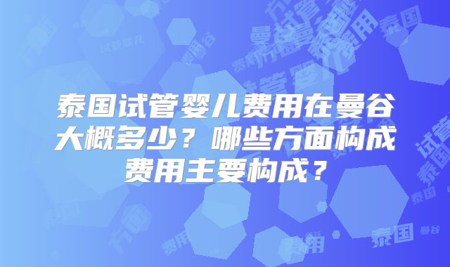 泰国试管婴儿费用在曼谷大概多少?哪些方面构成费用主要构成?