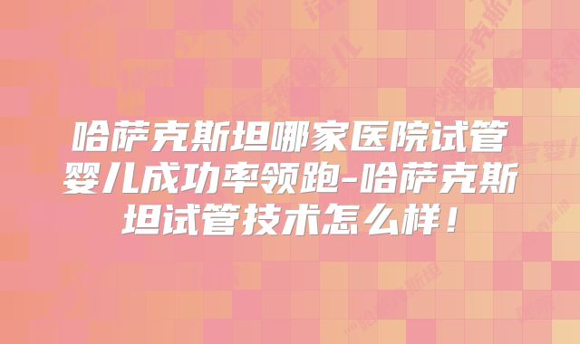 哈萨克斯坦哪家医院试管婴儿成功率领跑-哈萨克斯坦试管技术怎么样！