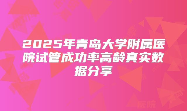 2025年青岛大学附属医院试管成功率高龄真实数据分享