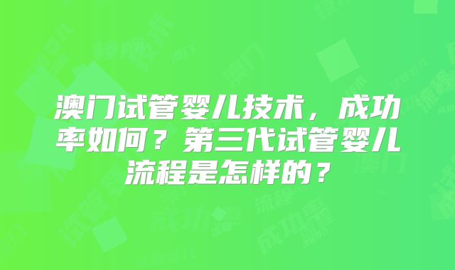 澳门试管婴儿技术,成功率如何?第三代试管婴儿流程是怎样的?