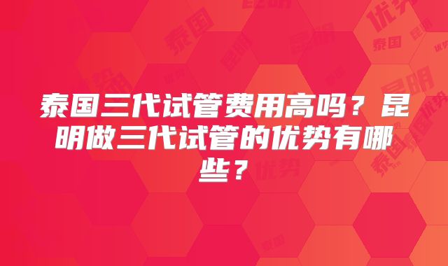 泰国三代试管费用高吗?昆明做三代试管的优势有哪些?