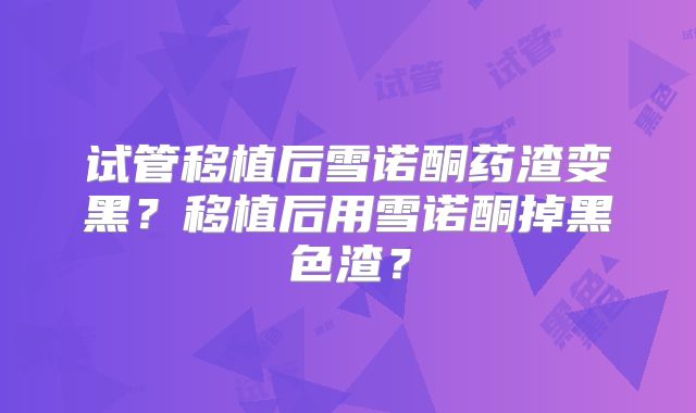 试管移植后雪诺酮药渣变黑?移植后用雪诺酮掉黑色渣?