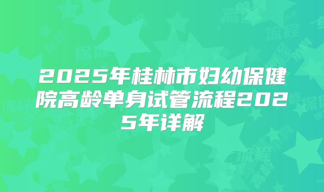 2025年桂林市妇幼保健院高龄单身试管流程2025年详解