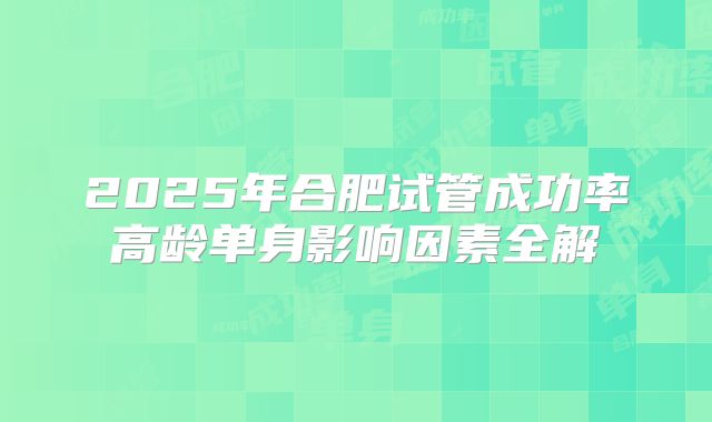 2025年合肥试管成功率高龄单身影响因素全解