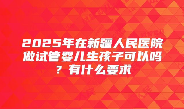 2025年在新疆人民医院做试管婴儿生孩子可以吗?有什么要求