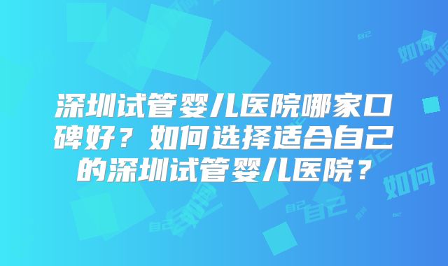 深圳试管婴儿医院哪家口碑好?如何选择适合自己的深圳试管婴儿医院?
