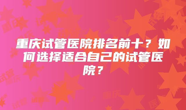 重庆试管医院排名前十?如何选择适合自己的试管医院?