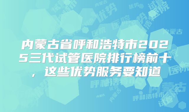 内蒙古省呼和浩特市2025三代试管医院排行榜前十,这些优势服务要知道