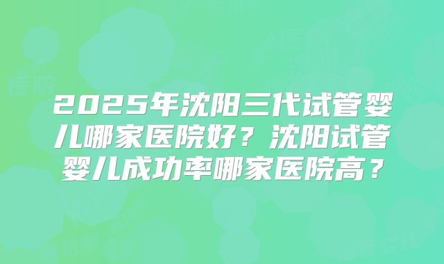 2025年沈阳三代试管婴儿哪家医院好？沈阳试管婴儿成功率哪家医院高？