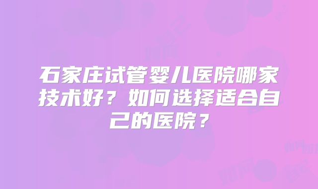 石家庄试管婴儿医院哪家技术好?如何选择适合自己的医院?