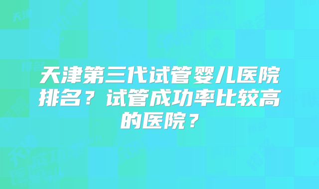 天津第三代试管婴儿医院排名?试管成功率比较高的医院?