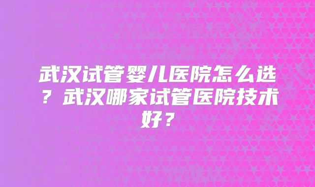 武汉试管婴儿医院怎么选？武汉哪家试管医院技术好？