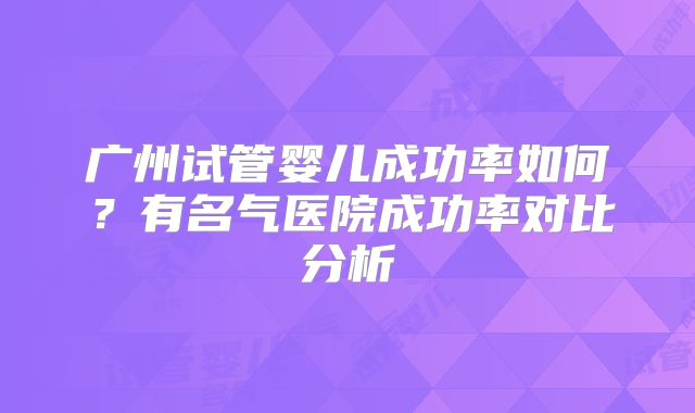 广州试管婴儿成功率如何？有名气医院成功率对比分析