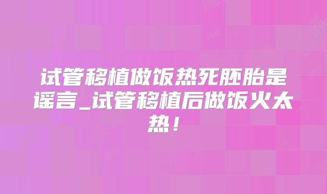 试管移植做饭热死胚胎是谣言_试管移植后做饭火太热!